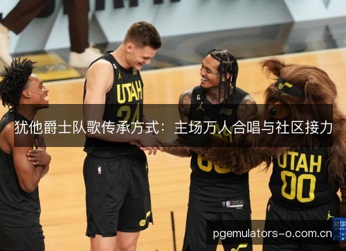 犹他爵士队歌传承方式：主场万人合唱与社区接力