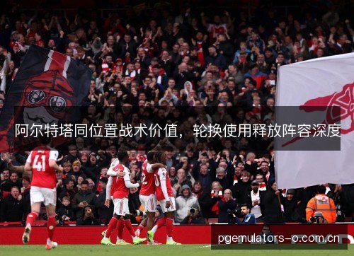 阿尔特塔同位置战术价值，轮换使用释放阵容深度