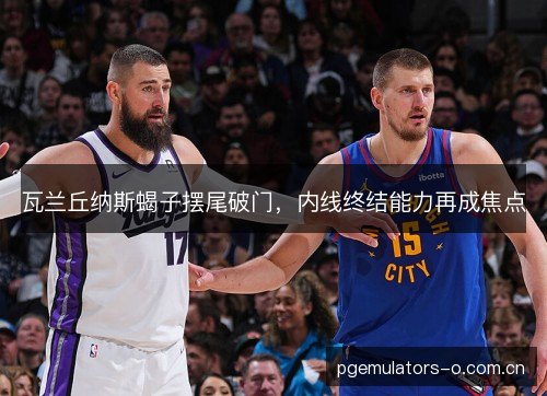 瓦兰丘纳斯蝎子摆尾破门，内线终结能力再成焦点