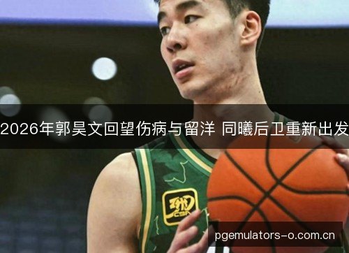 2026年郭昊文回望伤病与留洋 同曦后卫重新出发